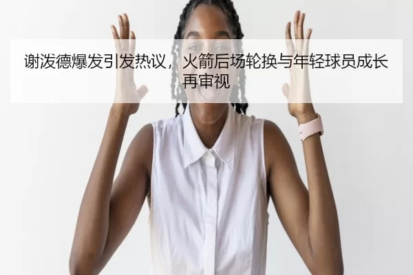 谢泼德爆发引发热议，火箭后场轮换与年轻球员成长再审视